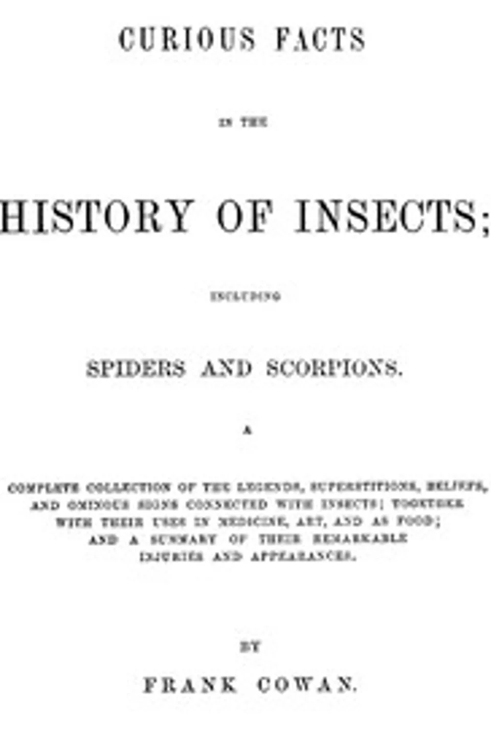 Curious Facts in the History of Insects; Including Spiders and Scorpions.: A Complete Collection of the Legends, Superstitions, Beliefs, and Ominous Signs Connected with Insects; Together with Their Uses in Medicine, Art, and as Food; and a Summary of Their Remarkable Injuries and Appearances., Frank Cowan