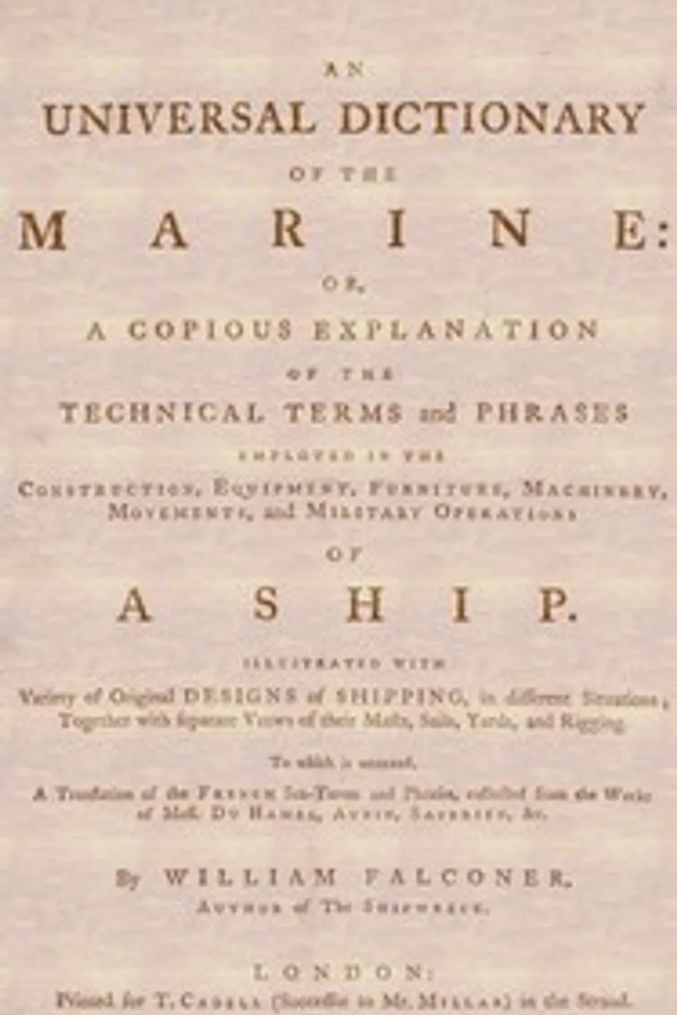 An Universal Dictionary of the Marine: Or, a Copious Explanation of the Technical Terms and Phrases Employed in the Construction, Equipment, Furniture, Machinery, Movements, and Military Operations of a Ship. Illustrated With Variety of Original Designs of Shipping, in Different Situations; Together With Separate Views of Their Masts, Sails, Yards, and Rigging. to Which Is Annexed, a Translation of the French Sea-terms and Phrases, Collected from the Works of Mess. Du Hamel, Aubin, Saverien, &c., William Falconer