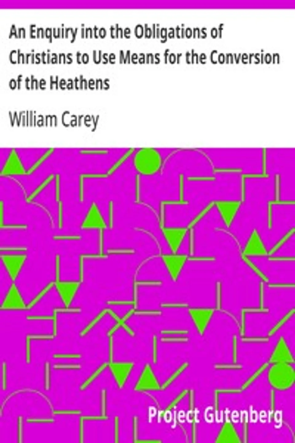 An Enquiry into the Obligations of Christians to Use Means for the Conversion of the Heathens: In Which the Religious State of the Different Nations of the World, the Success of Former Undertakings, and the Practicability of Further Undertakings, Are Considered, William Carey