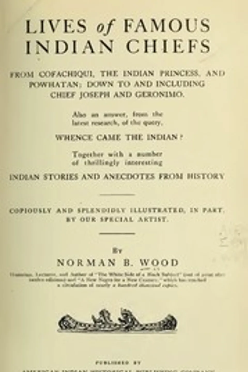 Lives of Famous Indian Chiefs: From Cofachiqui, the Indian Princess, and Powhatan; down to and including Chief Joseph and Geronimo. Also an answer, from the latest research, of the query, Whence came the Indian? Together with a number of thrillingly interesting Indian stories and anecdotes from history, Norman B. (Norman Barton) Wood