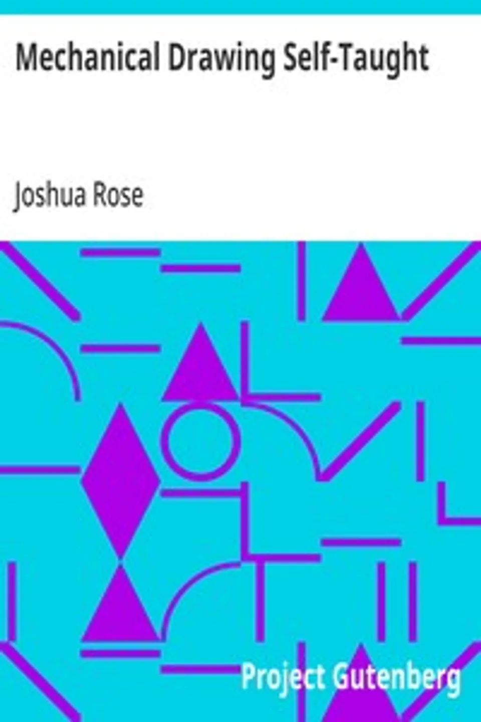 Mechanical Drawing Self-Taught: Comprising instructions in the selection and preparation of drawing instruments, elementary instruction in practical mechanical drawing; together with examples in simple geometry and elementary mechanism, including screw threads, gear wheels, mechanical motions, engines and boilers, Joshua Rose