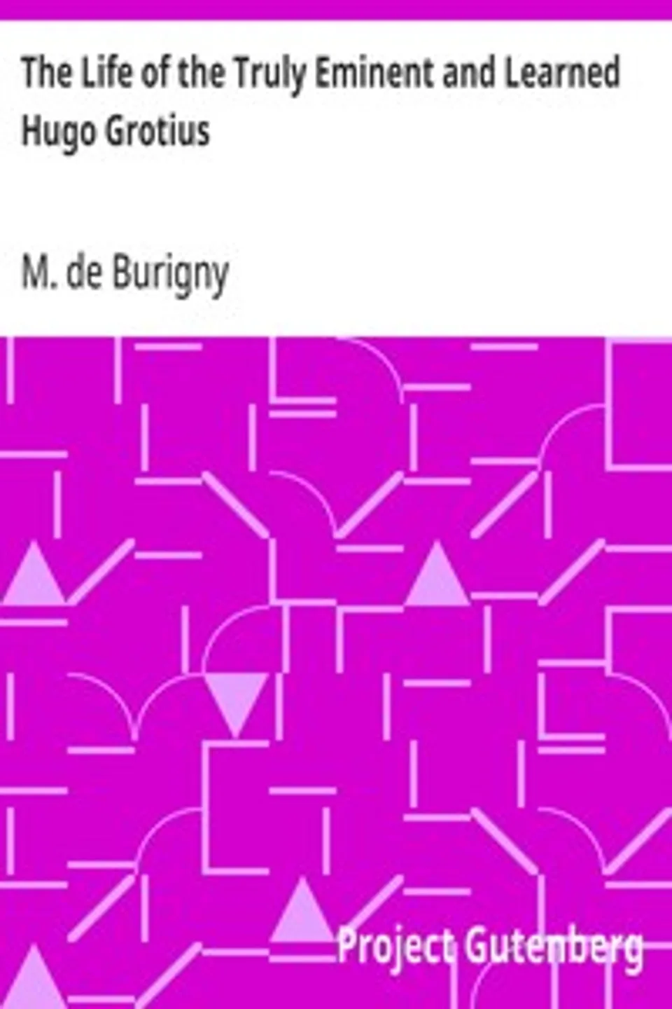 The Life of the Truly Eminent and Learned Hugo Grotius: Containing a Copious and Circumstantial History of the Several Important and Honourable Negotiations in Which He Was Employed; together with a Critical Account of His Works, M. de (Jean Lévesque) Burigny