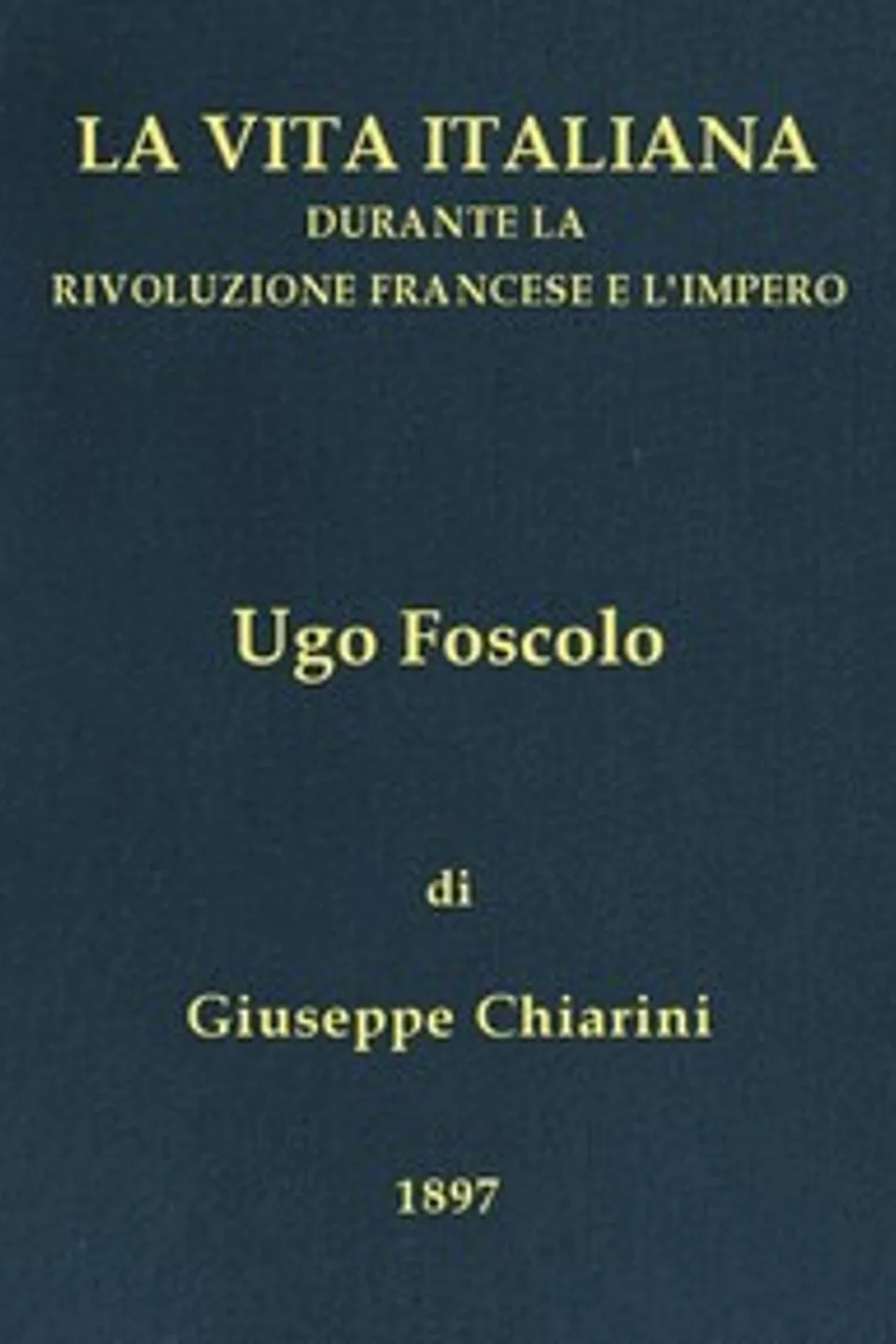 Ugo Foscolo (1778-1827): La vita italiana durante la Rivoluzione francese e l'Impero, Giuseppe Chiarini