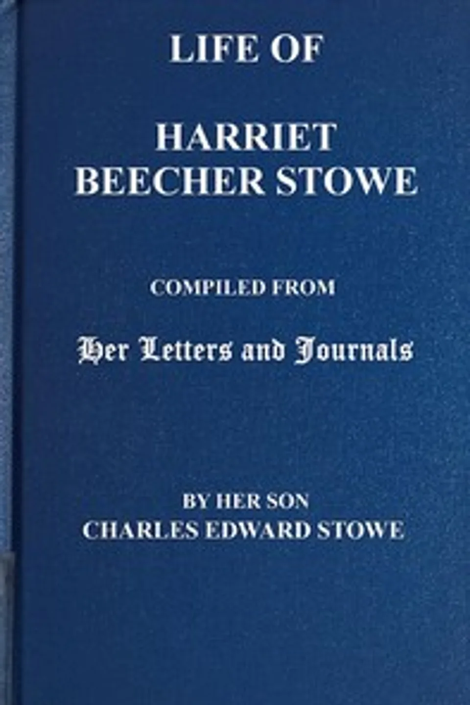 Life of Harriet Beecher Stowe: Compiled From Her Letters and Journals by Her Son Charles Edward Stowe, Harriet Beecher Stowe