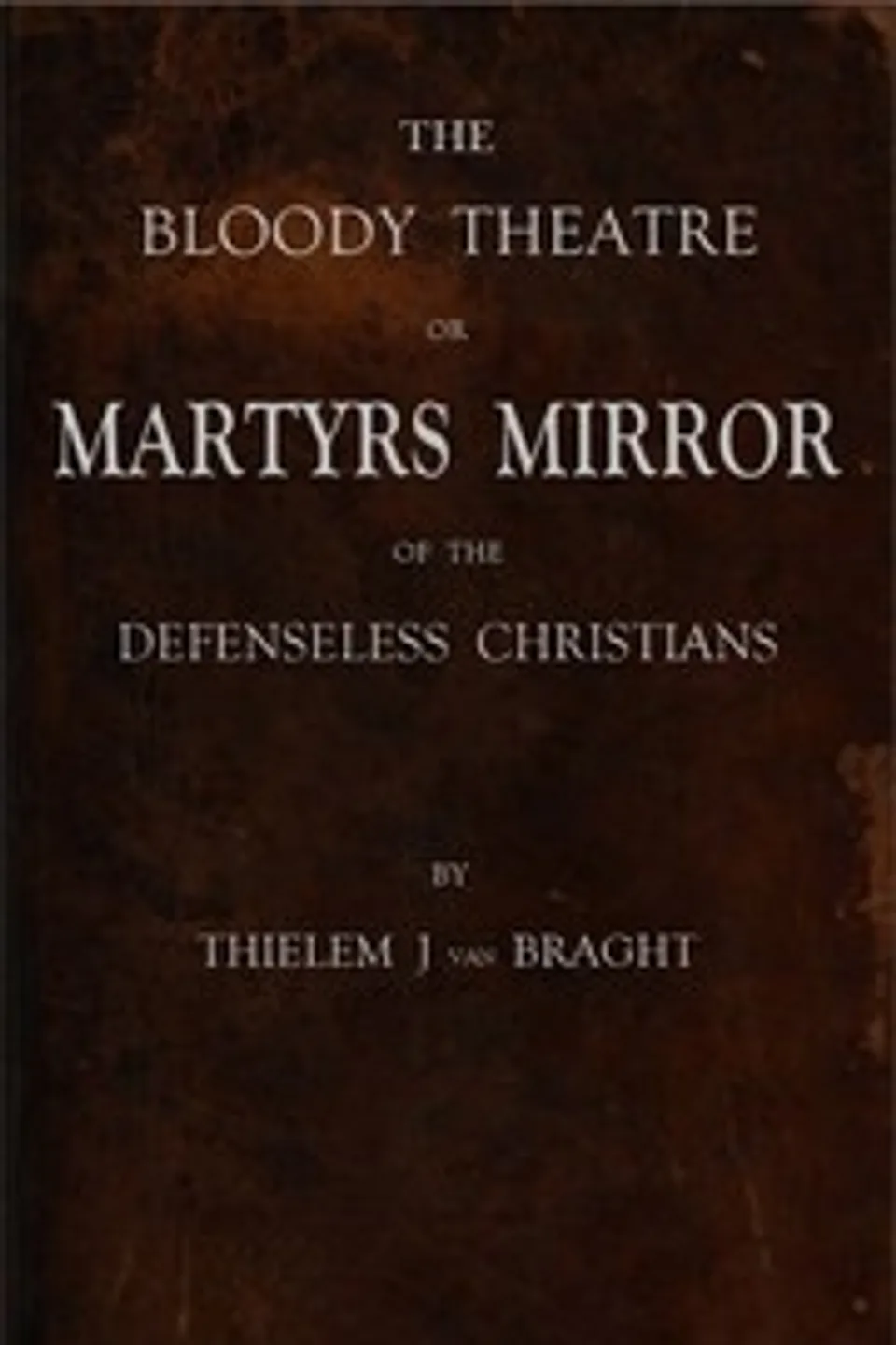 The Bloody Theatre, or Martyrs Mirror of the Defenseless Christians: who baptized only upon confession of faith, and who suffered and died for the testimony of Jesus, their savior, from the time of Christ to the year A.D. 1660, Thieleman J. van (Thieleman Janszoon) Braght
