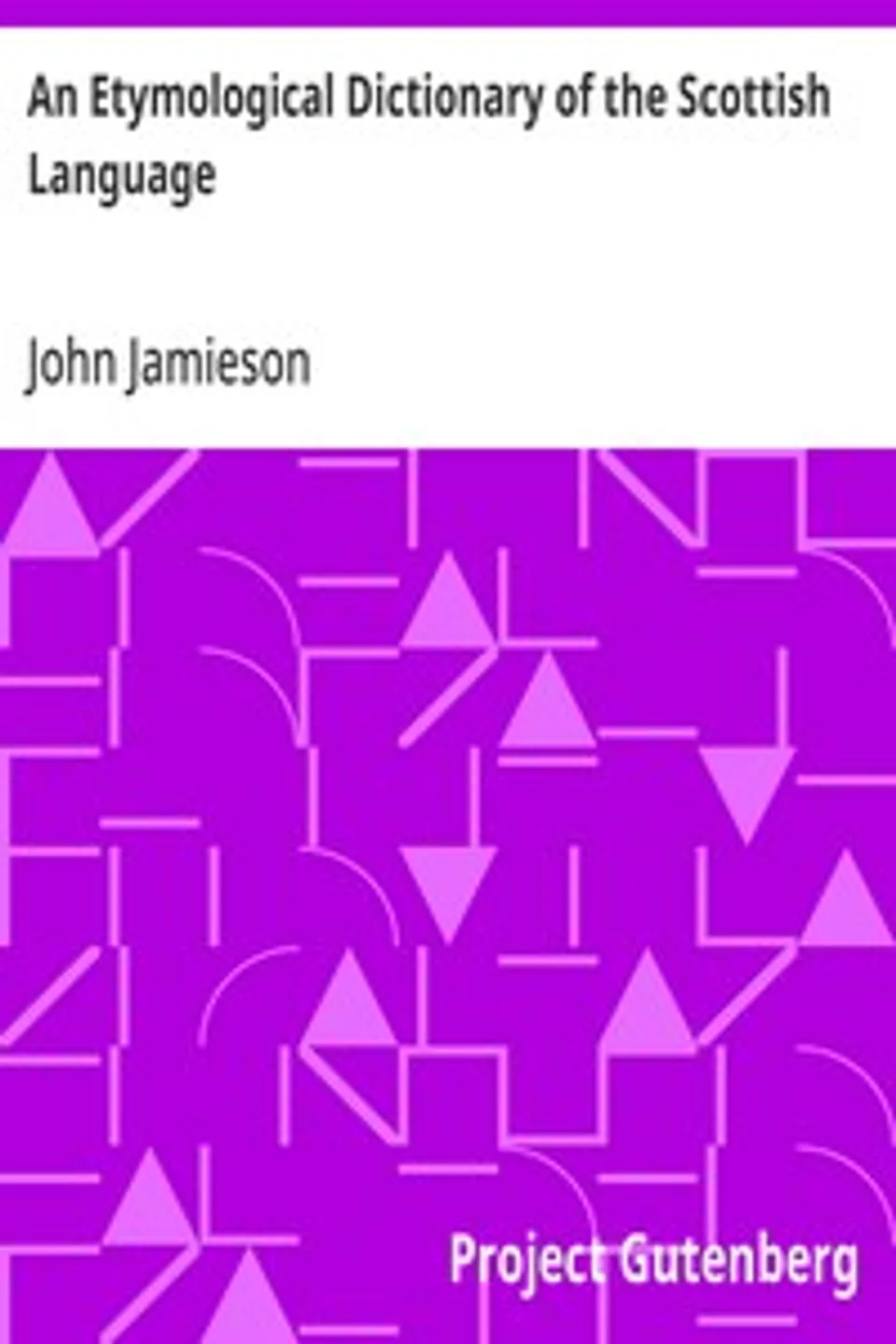 An Etymological Dictionary of the Scottish Language: in which the words are explained in their different senses, authorized by the names of the writers by whom they are used, or the titles of the works in which they occur, and deduced from their originals, John Jamieson