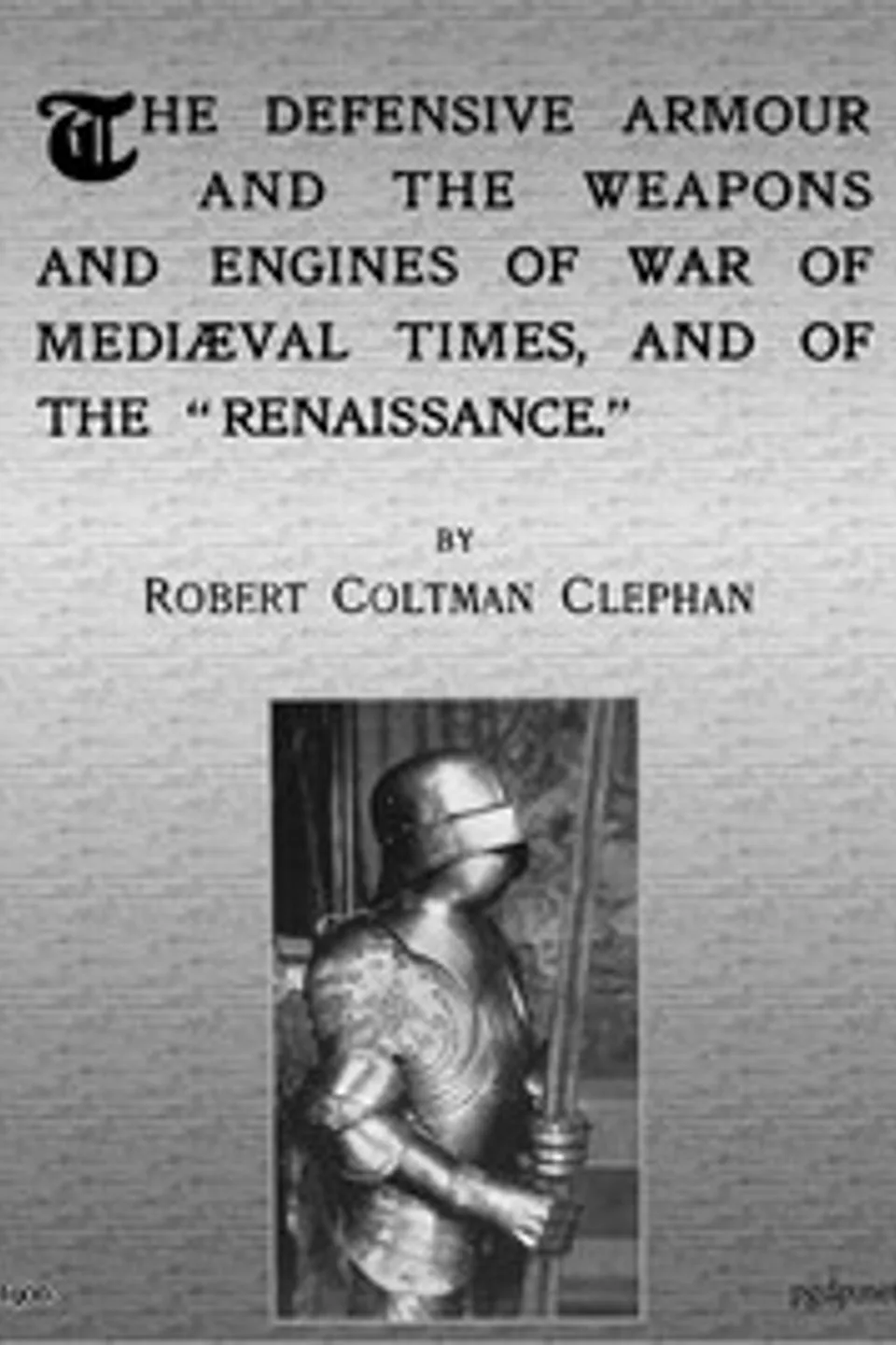 The Defensive Armour and the Weapons and Engines of War of Mediæval Times, and of the "Renaissance.", R. Coltman (Robert Coltman) Clephan