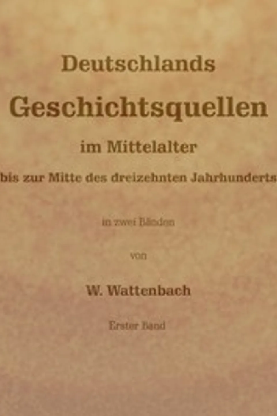 Deutschlands Geschichtsquellen im Mittelalter bis zur Mitte des dreizehnten Jahrhunderts, Erster Band (von 2), Wilhelm Wattenbach