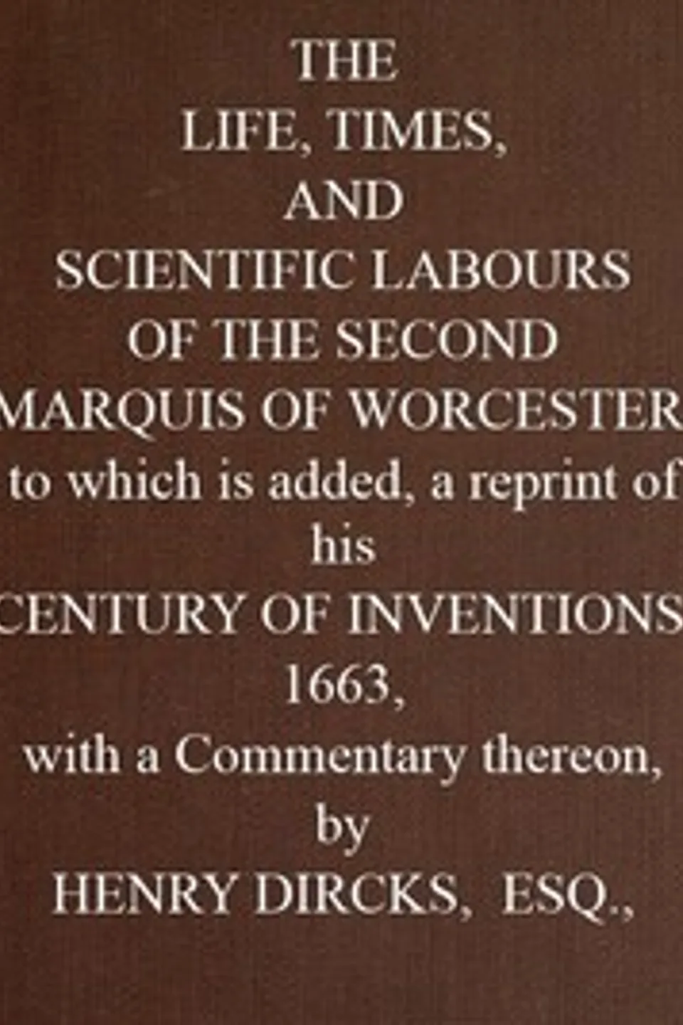 The Life, Times, and Scientific Labours of the Second Marquis of Worcester: To which is added a reprint of his Century of Inventions, 1663, with a Commentary thereon., Henry Dircks