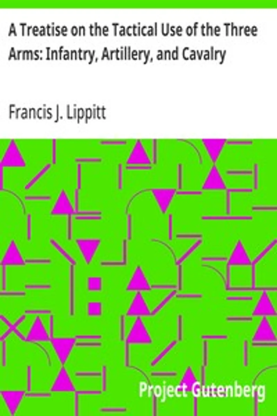 A Treatise on the Tactical Use of the Three Arms: Infantry, Artillery, and Cavalry, Francis J. (Francis James) Lippitt