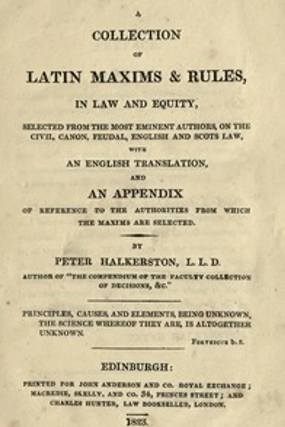 A collection of Latin maxims & rules, in law and equity : $b selected from the most eminent authors, on the civil, canon, feudal, English and Scots law, with an English translation, and an appendix of reference to the authorities from which the maxims are selected, Peter Halkerston