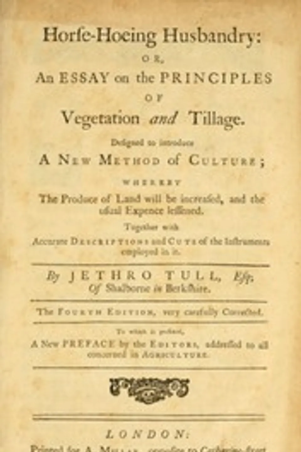 Horse-hoeing husbandry : $b or, an essay on the principles of vegetation and tillage. Designed to introduce a new method of culture; whereby the produce of land will be increased, and the usual expence lessened. Together with accurate descriptions and cuts of the instruments employed in it., Jethro Tull