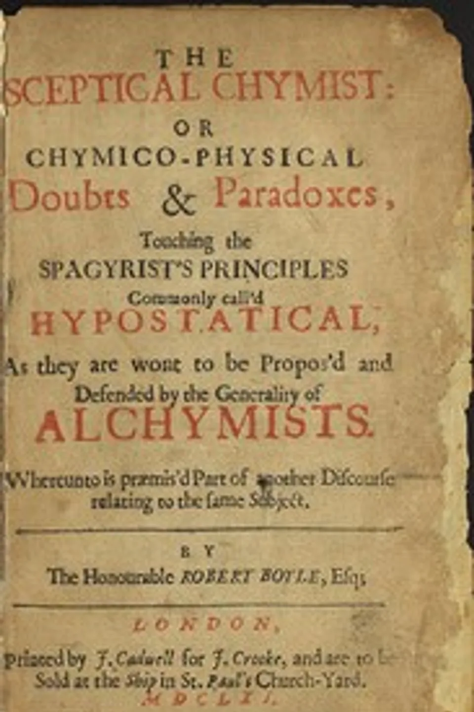 The Sceptical Chymist: or Chymico-Physical Doubts & Paradoxes, Touching the Spagyrist's Principles Commonly call'd Hypostatical; As they are wont to be Propos'd and Defended by the Generality of Alchymists. Whereunto is præmis'd Part of another Discourse relating to the same Subject., Robert Boyle