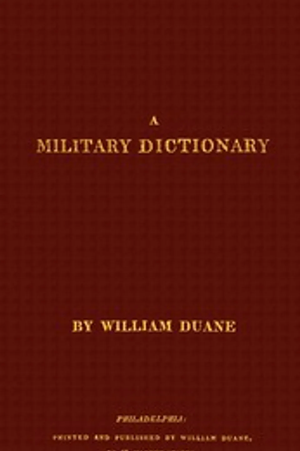A military dictionary : $b or, Explanation of the several systems of discipline of different kinds of troops, infantry, artillery, and cavalry: the principles of fortification, and all the modern improvements in the science of tactics: comprising the pocket gunner, or little bombardier, the military regulations of the United States: the weights, measures,  and monies of all nations: the technical terms and phrases of the art of war in the  French language: particularly adapted to the use of the military institutions of the United States, William Duane