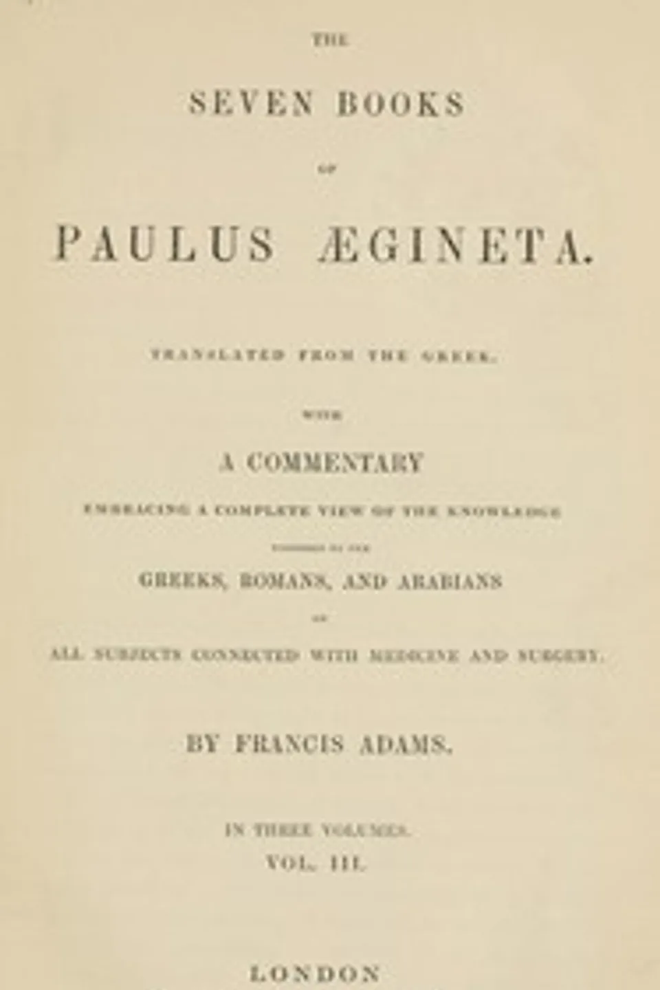 The seven books of Paulus Ægineta, volume 3 (of 3) : $b translated from the Greek: with a commentary embracing a complete view of the knowledge possessed by the Greeks, Romans, and Arabians on all subjects connected with medicine and surgery, Aegineta Paulus