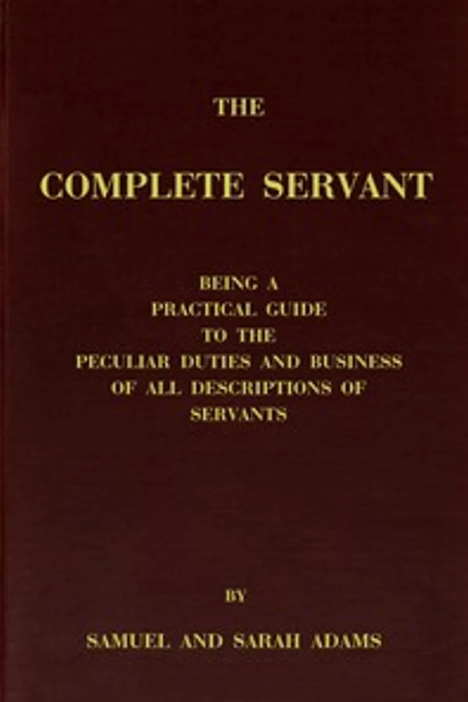The complete servant: Being a practical guide to the peculiar duties and business of all descriptions of servants, from the housekeeper to the servant of all-work, and from the land steward to the foot-boy. With useful receipts and tables, Samuel Adams servant