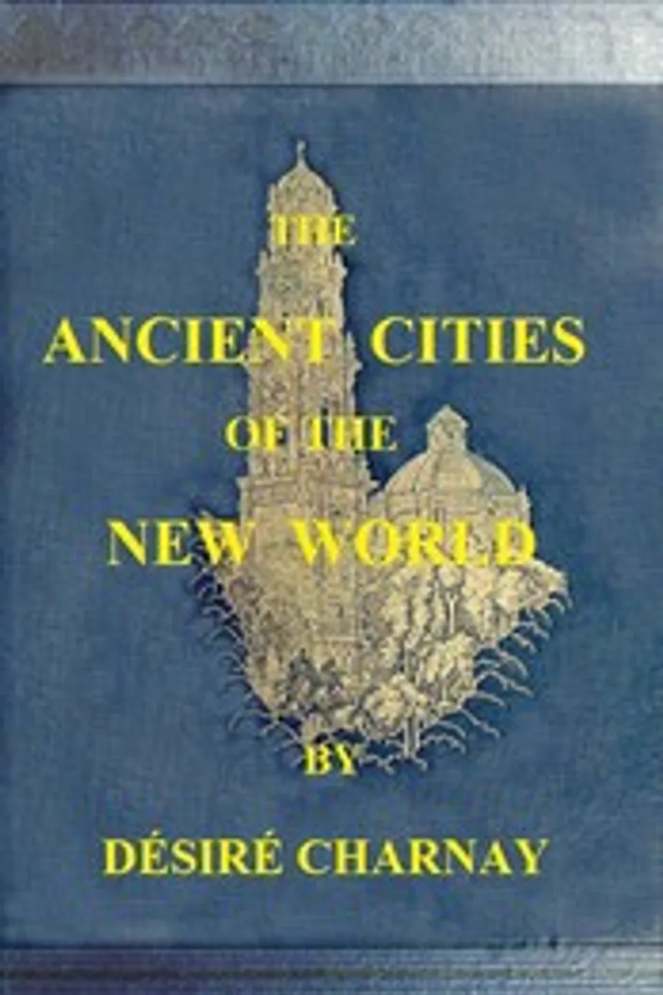 The Ancient Cities of the New World: Being Travels and Explorations in Mexico and Central America From 1857-1882, Désiré Charnay