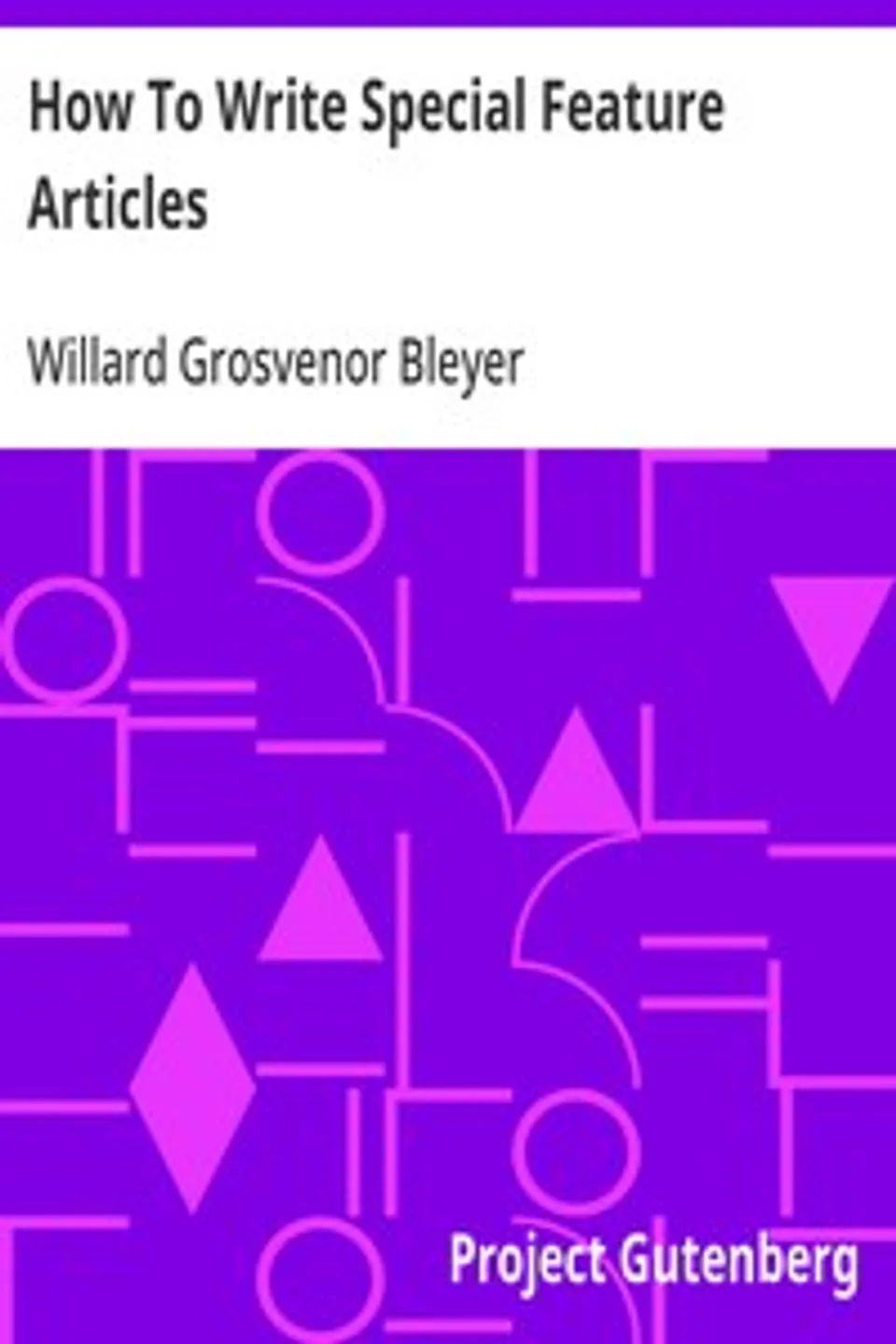 How To Write Special Feature Articles: A Handbook for Reporters, Correspondents and Free-Lance Writers Who Desire to Contribute to Popular Magazines and Magazine Sections of Newspapers, Willard Grosvenor Bleyer