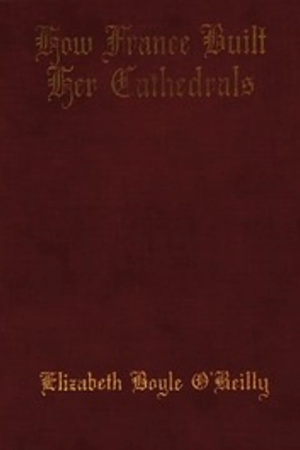 How France Built Her Cathedrals: A Study in the Twelfth and Thirteenth Centuries, Elizabeth Boyle O'Reilly