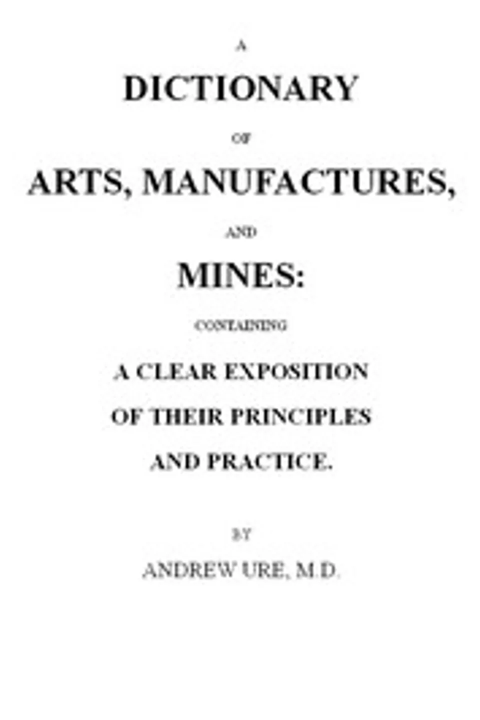 A Dictionary of Arts, Manufactures and Mines: containing a clear exposition of their principles and practice, Andrew Ure