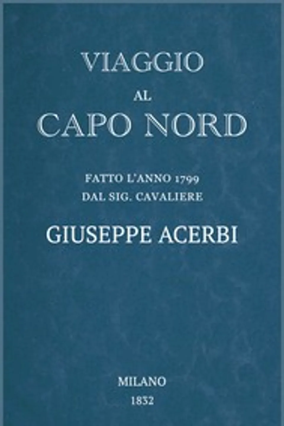 Viaggio al Capo Nord: fatto l'anno 1799 dal Sig. cavaliere Giuseppe Acerbi, Giuseppe Acerbi