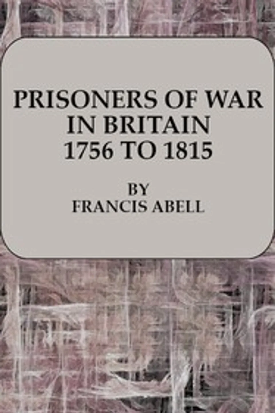 Prisoners of War in Britain 1756 to 1815: A record of their lives, their romance and their sufferings, Francis Abell