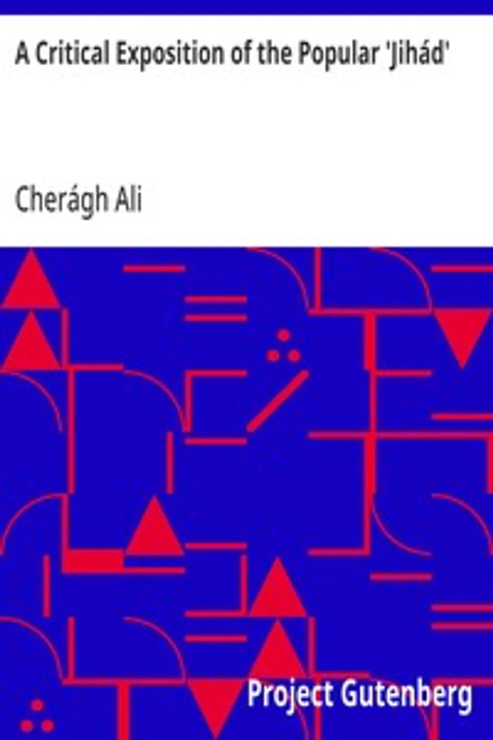 A Critical Exposition of the Popular 'Jihád': Showing that all the Wars of Mohammad Were Defensive; and; that Aggressive War, or Compulsory Conversion, is not; Allowed in The Koran - 1885, Cherágh Ali