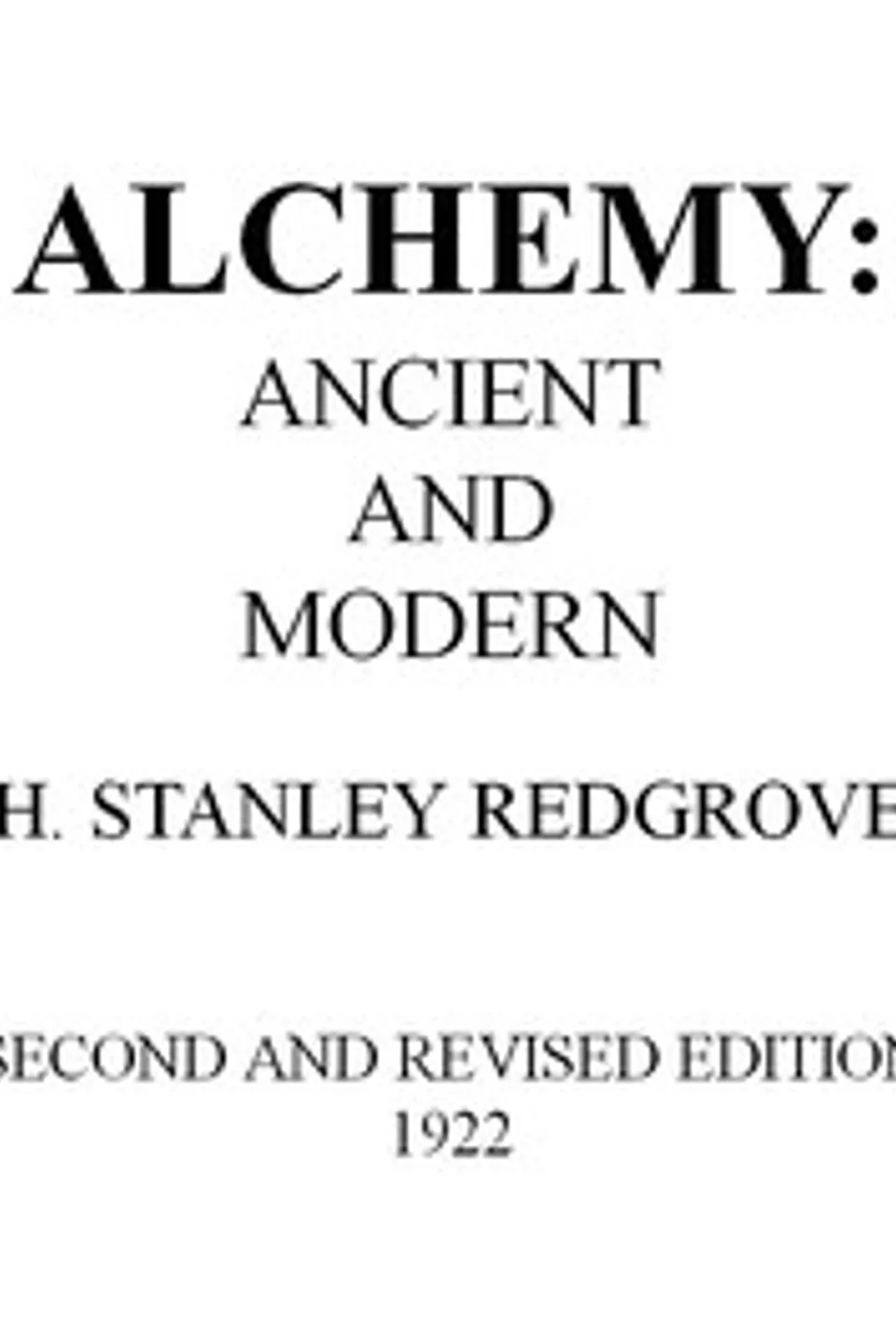 Alchemy: Ancient and Modern: Being a Brief Account of the Alchemistic Doctrines, and Their Relations, to Mysticism on the One Hand, and to Recent Discoveries in Physical Science on the Other Hand; Together with Some Particulars Regarding the Lives and Teachings of the Most Noted Alchemists, H. Stanley (Herbert Stanley) Redgrove