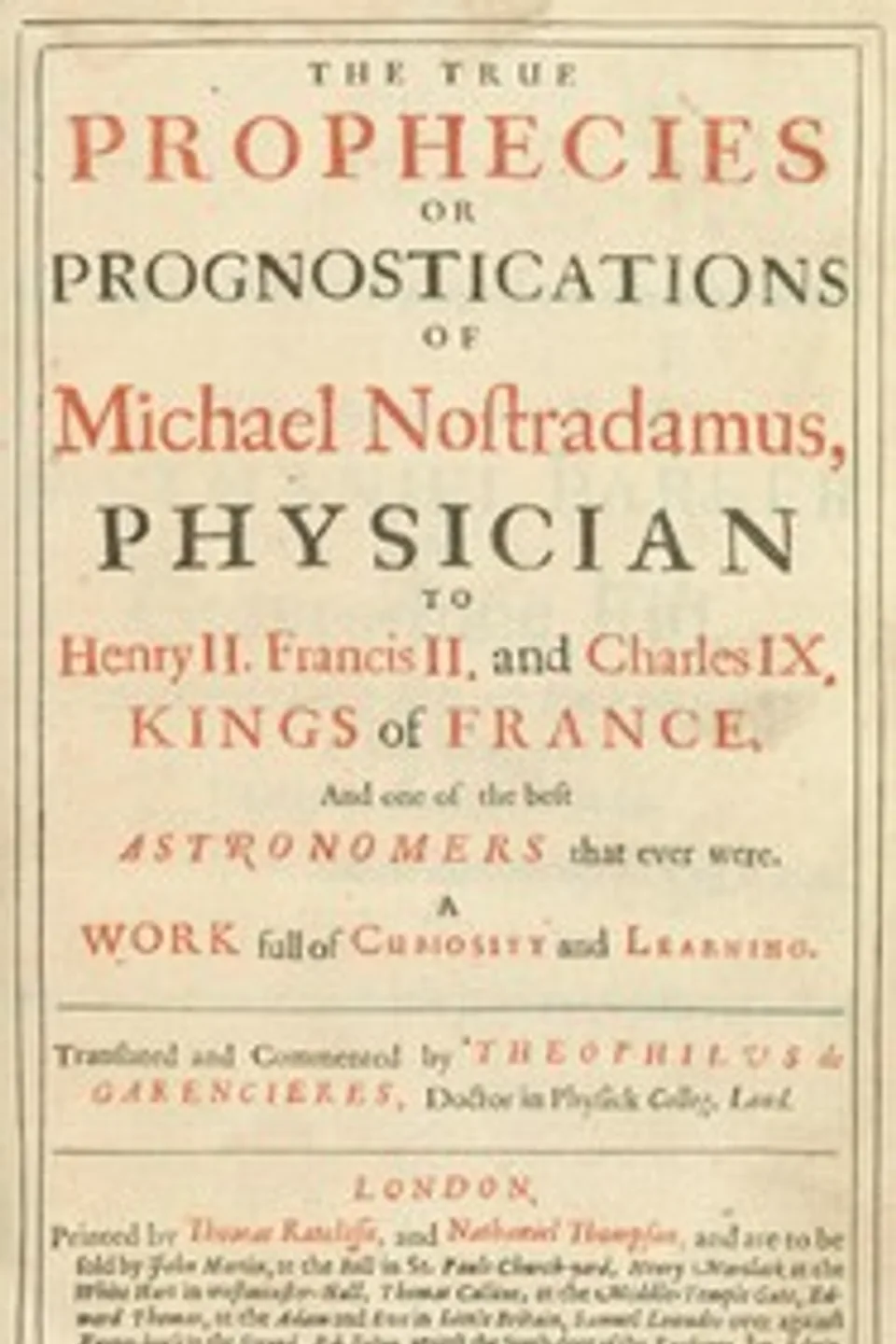 The true prophecies or prognostications of Michael Nostradamus, physician to Henry II. Francis II. and Charles IX. Kings of France, and one of the best astronomers that ever were.: A work full of curiosity and learning. Translated and commented by Theophilus de Garencieres, Doctor in Physick Colleg. Lond., Nostradamus