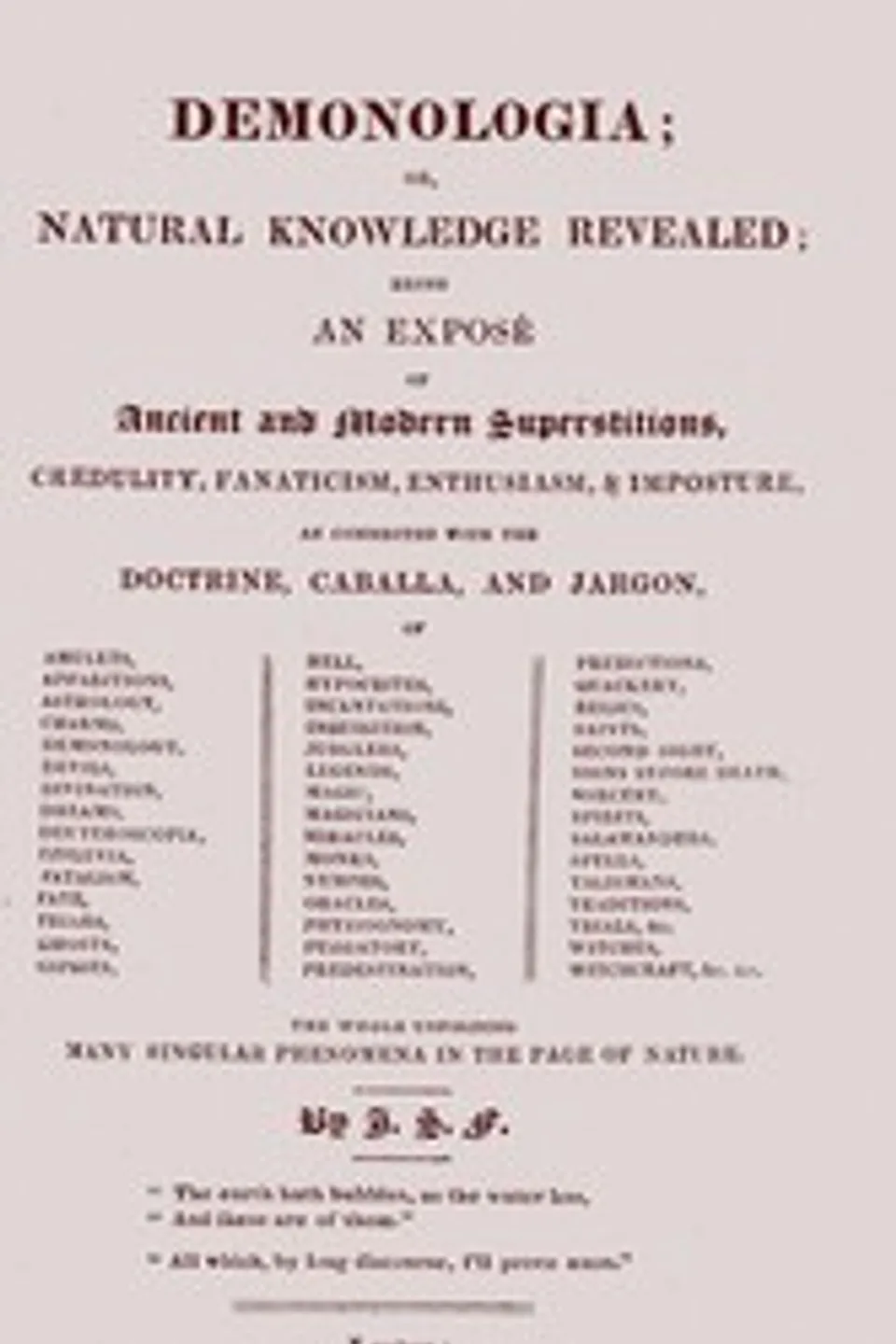 Demonologia : $b or, natural knowledge revealed; being an exposé of ancient and modern superstitions, credulity, fanaticism, enthusiasm, & imposture, as connected with the doctrine, caballa, and jargon, of amulets, apparitions, astrology, charms, demonology, devils, divination, dreams, deuteroscopia, effluvia, fatalism, fate, friars, ghosts, gipsies, hell, hypocrites, incantations, inquisition, jugglers, legends, magic, magicians, miracles, monks, nymphs, oracles, physiognomy, purgatory, predestination, predictions, quackery, relics, saints, second sight, signs before death, sorcery, spirits, salamanders, spells, talismans, traditions, trials, &c. witches, witchcraft, &c. &c. the whole unfolding many singular phenomena in the page of nature, J. S. Forsyth