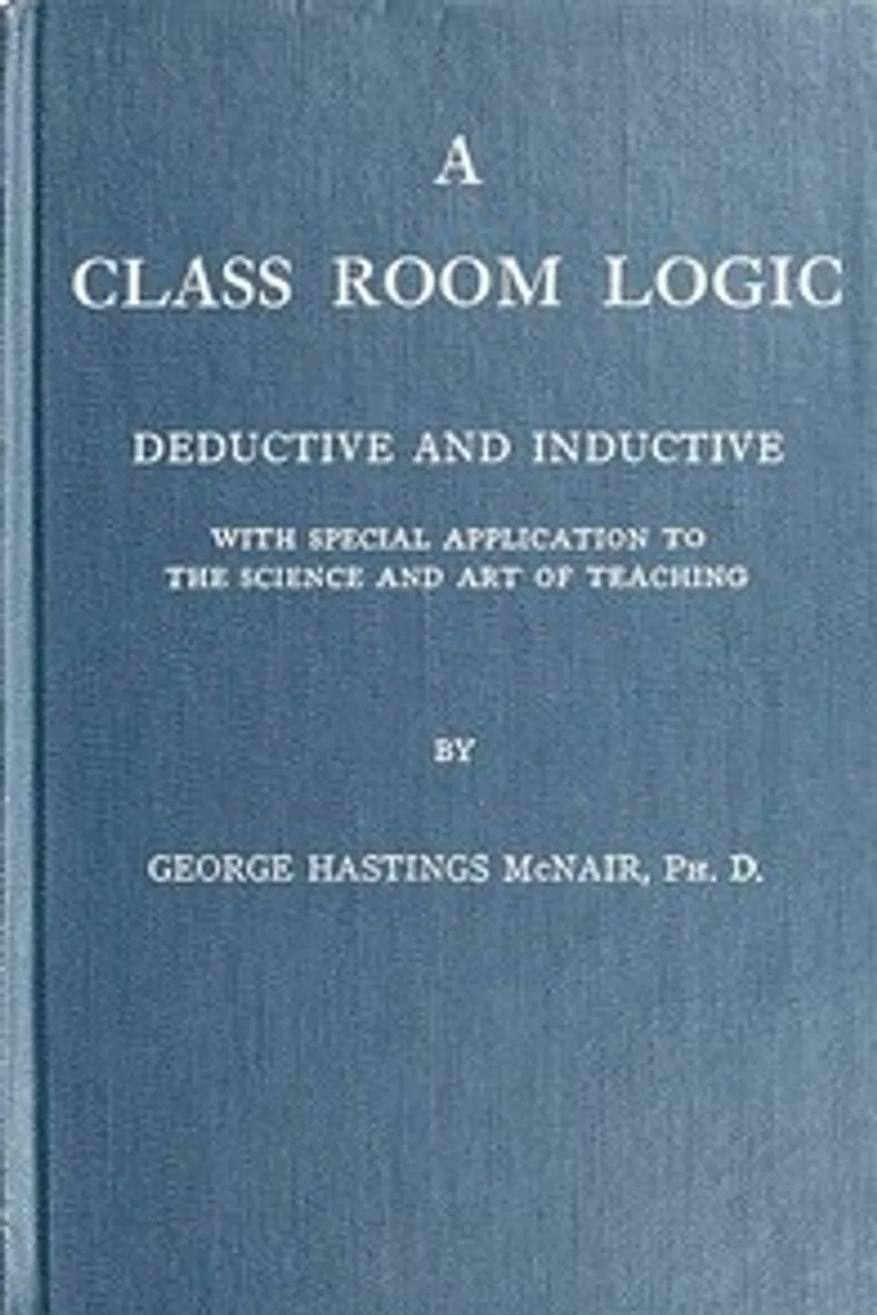 A Class Room Logic: Deductive and Inductive, with Special Application to the Science and Art of Teaching, George Hastings McNair