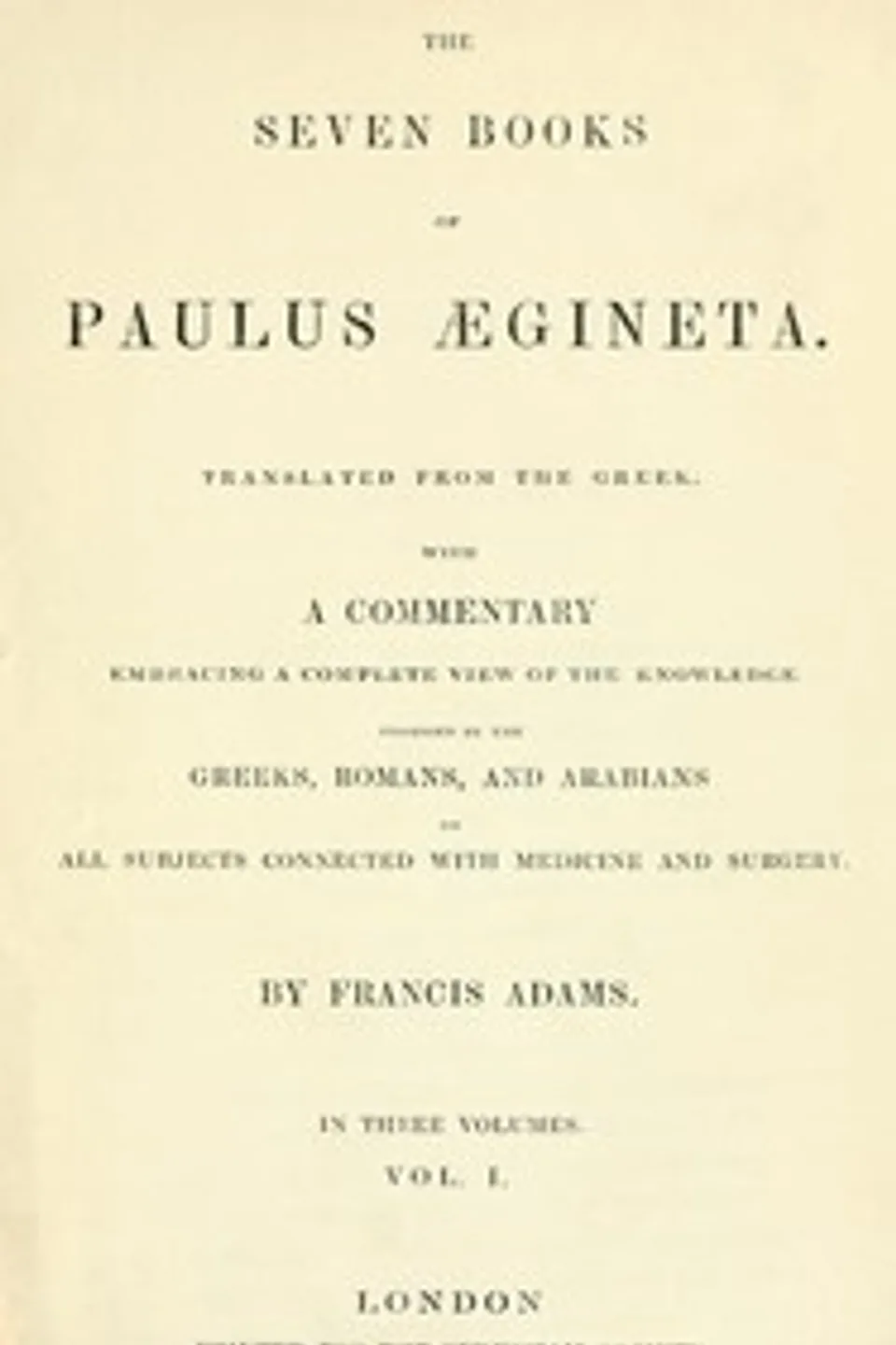 The seven books of Paulus Ægineta, volume 1 (of 3) : $b translated from the Greek: with a commentary embracing a complete view of the knowledge possessed by the Greeks, Romans, and Arabians on all subjects connected with medicine and  surgery, Aegineta Paulus