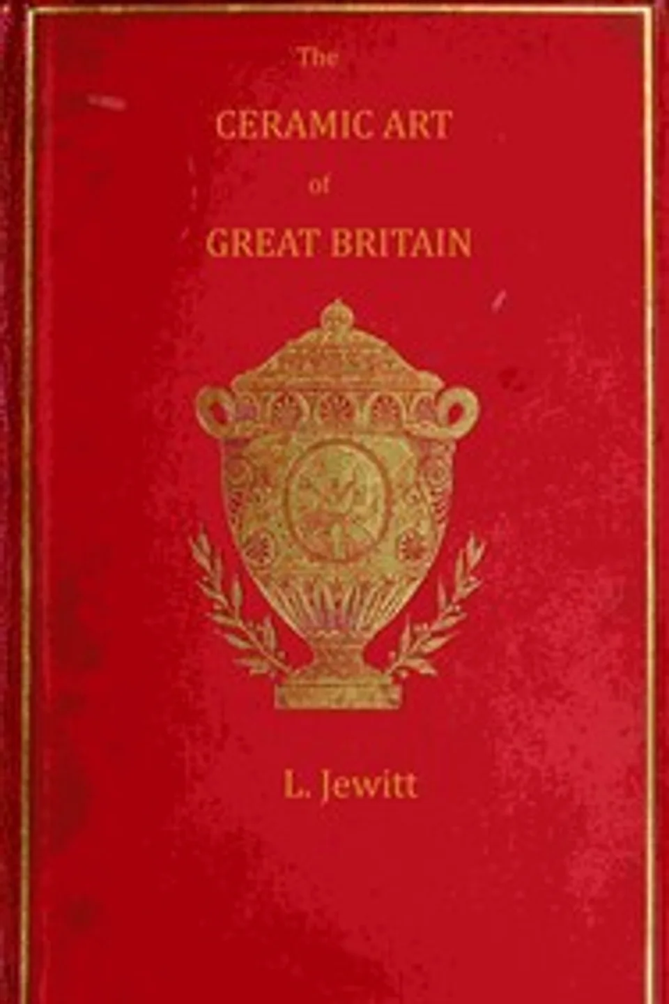 The ceramic art of Great Britain from pre-historic times down to the present day, Volume 1 (of 2) : $b being a history of the ancient and modern pottery and porcelain works of the kingdom and of their productions of every class, Llewellynn Frederick William Jewitt