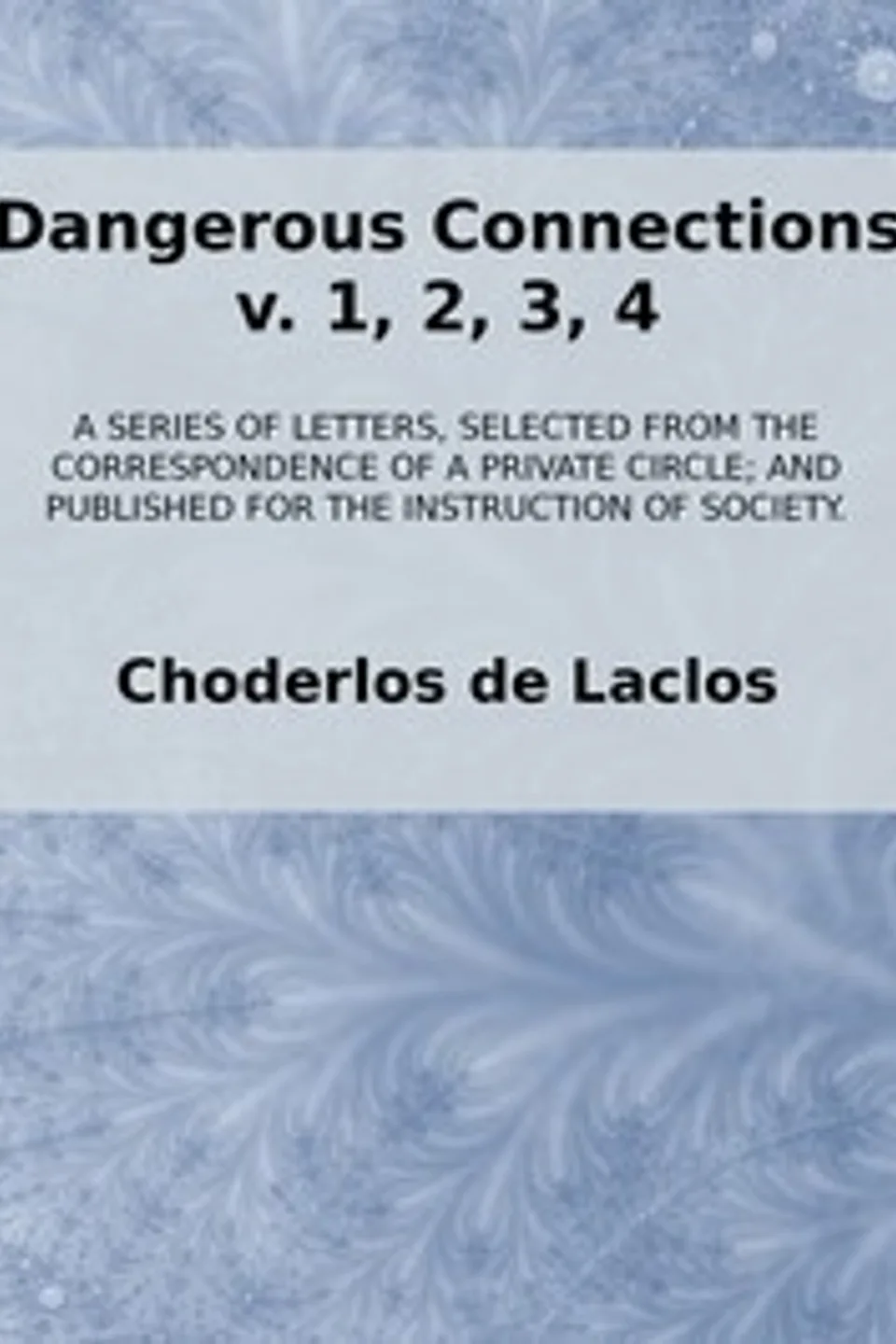 Dangerous Connections, v. 1, 2, 3, 4: A Series of Letters, selected from the Correspondence of a Private Circle; and Published for the Instruction of Society., Choderlos de Laclos