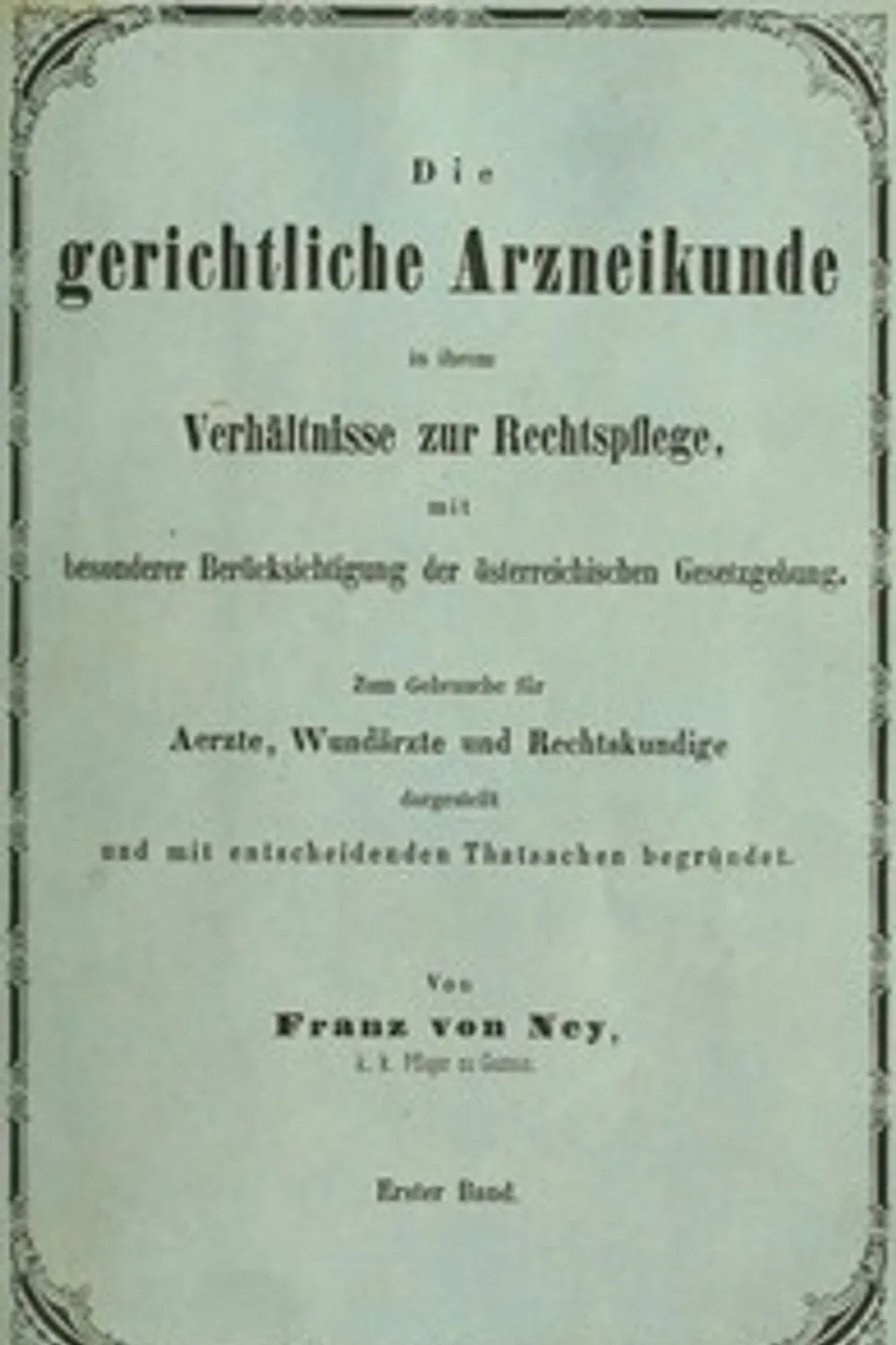 Die gerichtliche Arzneikunde in ihrem Verhältnisse zur Rechtspflege, mit besonderer Berücksichtigung der österreichischen Gesetzgebung. Erster Band.: Zum Gebrauche für Ärzte, Wundärzte und Rechtskundige dargestellt und mit entscheidenden Thatsachen begründet, Franz von Ney