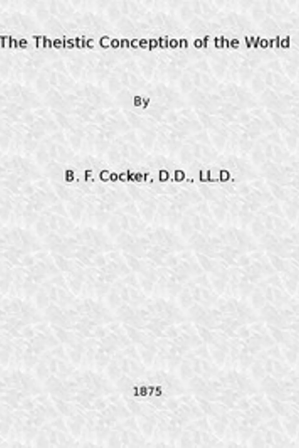 The Theistic Conception of the World: An Essay in Opposition to Certain Tendencies of Modern Thought, B. F. (Benjamin Franklin) Cocker