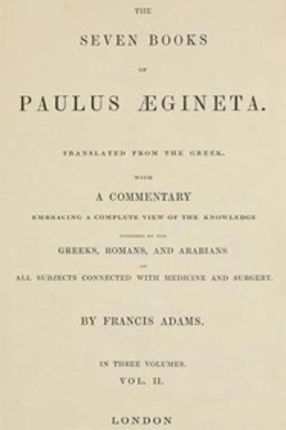 The seven books of Paulus Ægineta, volume 2 (of 3) : $b translated from the Greek: with a commentary embracing a complete view of the knowledge possessed by the Greeks, Romans, and Arabians on all subjects connected with medicine and surgery, Aegineta Paulus