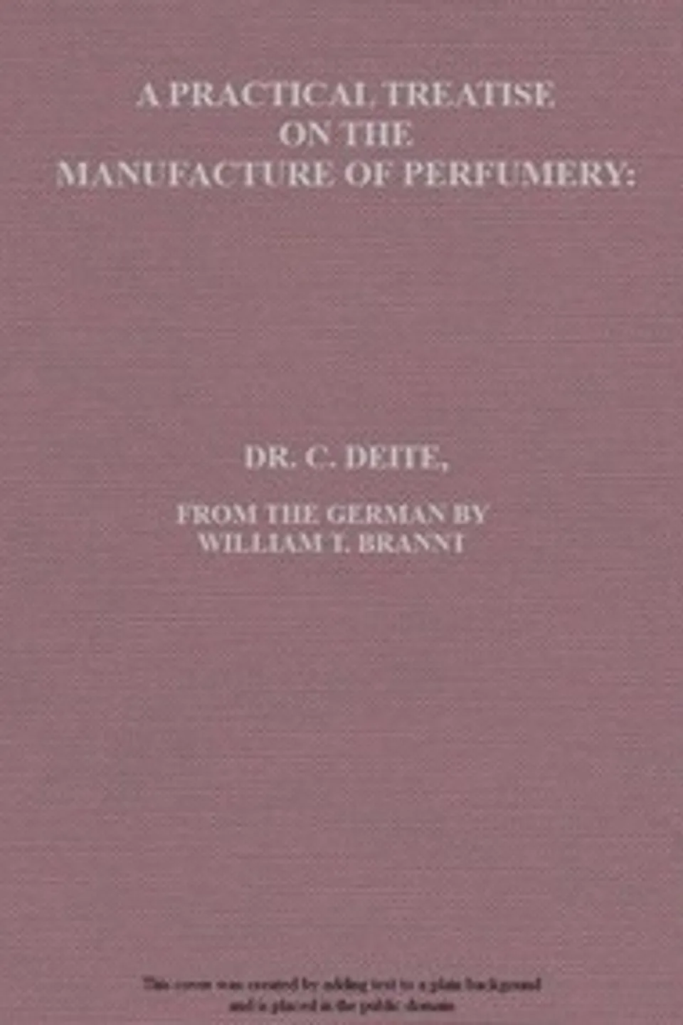 A practical treatise on the manufacture of perfumery : $b comprising directions for making all kinds of perfumes, sachet powders, fumigating materials, dentrifices, cosmetics, etc., etc., with a full account of the volatile oils, balsams, resins, and other natural and artificial perfume-substances, including the manufacture of fruit ethers, and tests of their purity, C. (Carl) Deite