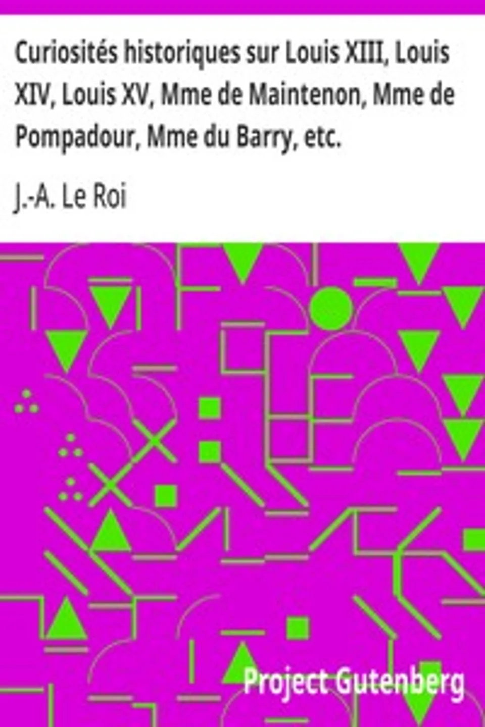 Curiosités historiques sur Louis XIII, Louis XIV, Louis XV, Mme de Maintenon, Mme de Pompadour, Mme du Barry, etc., J.-A. (Joseph-Adrien) Le Roi