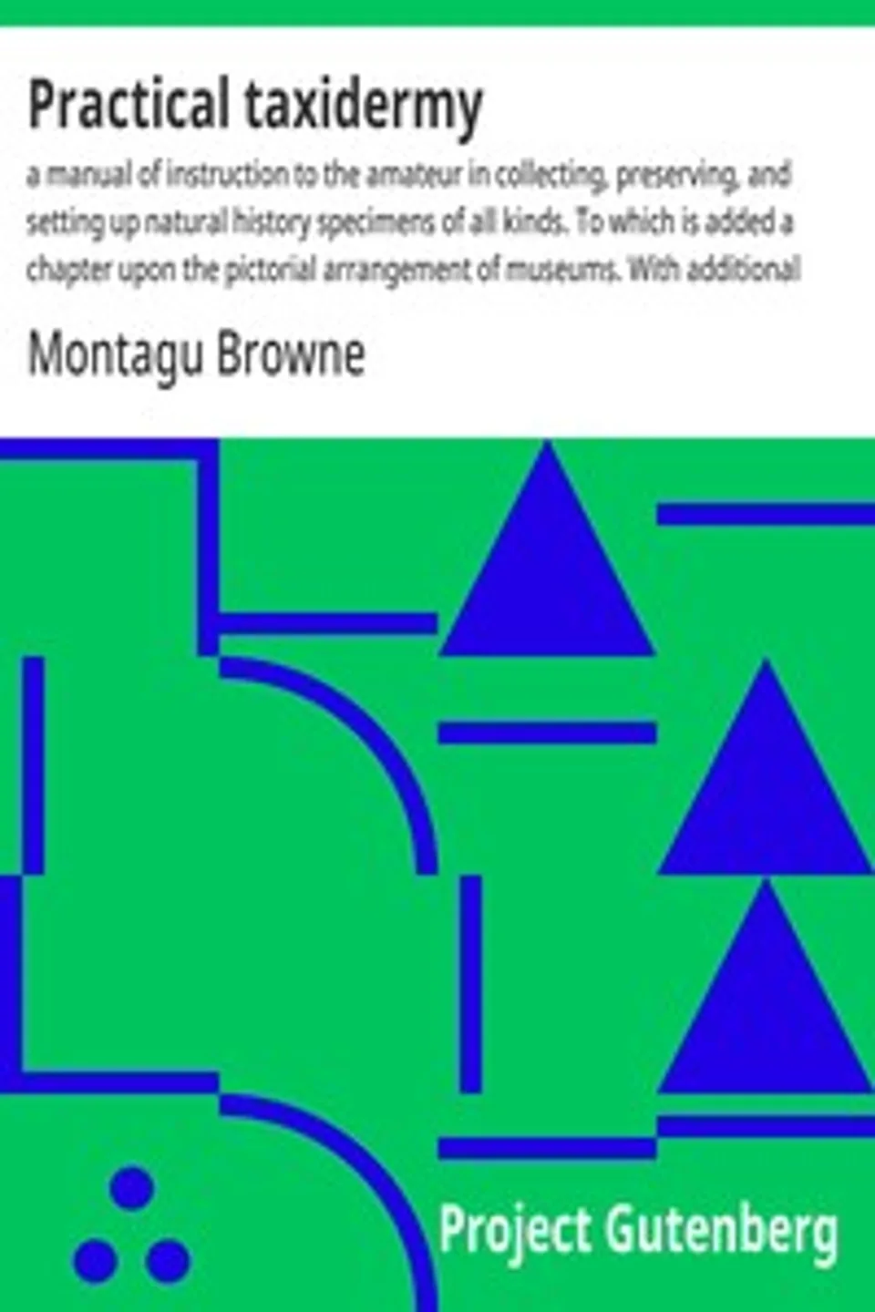 Practical taxidermy : $b a manual of instruction to the amateur in collecting, preserving, and setting up natural history specimens of all kinds. To which is added a chapter upon the pictorial arrangement of museums. With additional instructions in modelling and artistic taxidermy., Montagu Browne