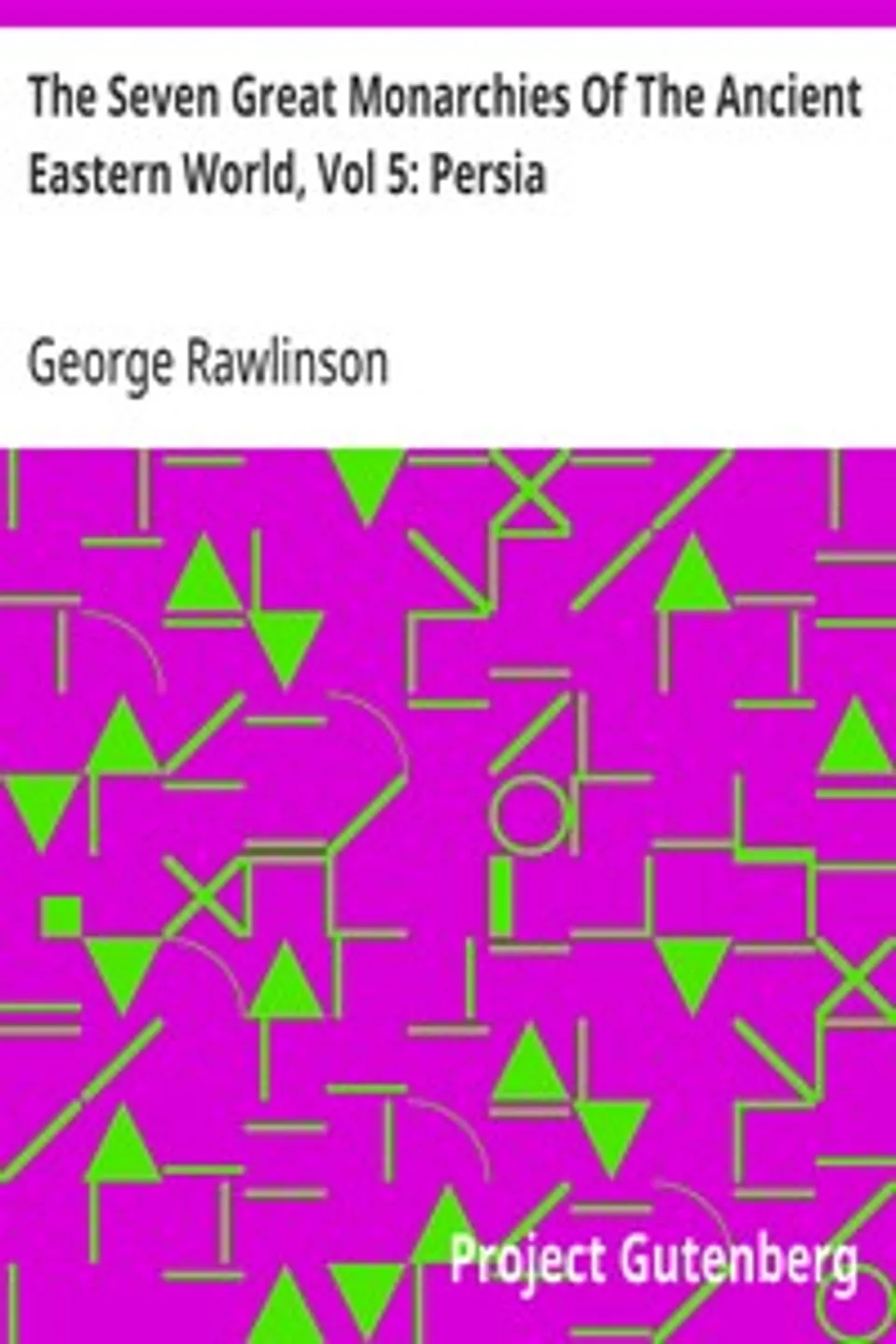 The Seven Great Monarchies Of The Ancient Eastern World, Vol 5: Persia: The History, Geography, And Antiquities Of Chaldaea, Assyria, Babylon, Media, Persia, Parthia, And Sassanian or New Persian Empire; With Maps and Illustrations., George Rawlinson