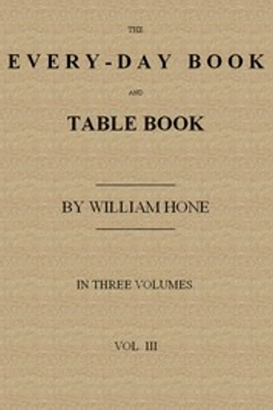 The Every-day Book and Table Book. v. 3 (of 3): Everlasting Calerdar of Popular Amusements, Sports, Pastimes, Ceremonies, Manners, Customs and Events, Incident to Each of the Three Hundred and Sixty-five Days, in past and Present Times; Forming a Complete History of the Year, Month, and Seasons, and a Perpetual Key to the Almanac, William Hone