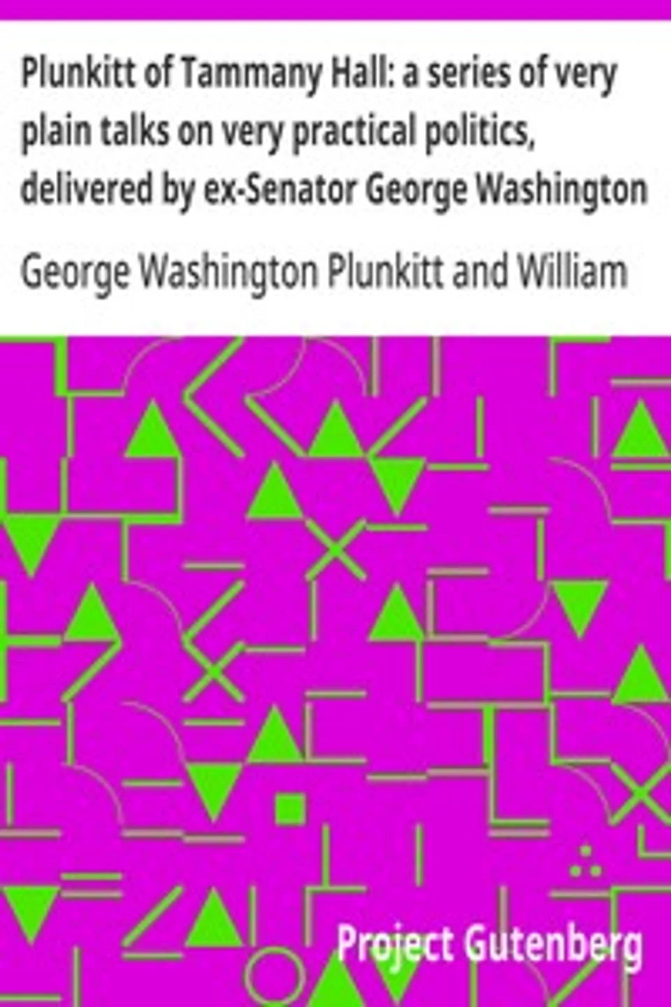 Plunkitt of Tammany Hall: a series of very plain talks on very practical politics, delivered by ex-Senator George Washington Plunkitt, the Tammany philosopher, from his rostrum—the New York County court house bootblack stand; Recorded by William L. Riordon, George Washington Plunkitt