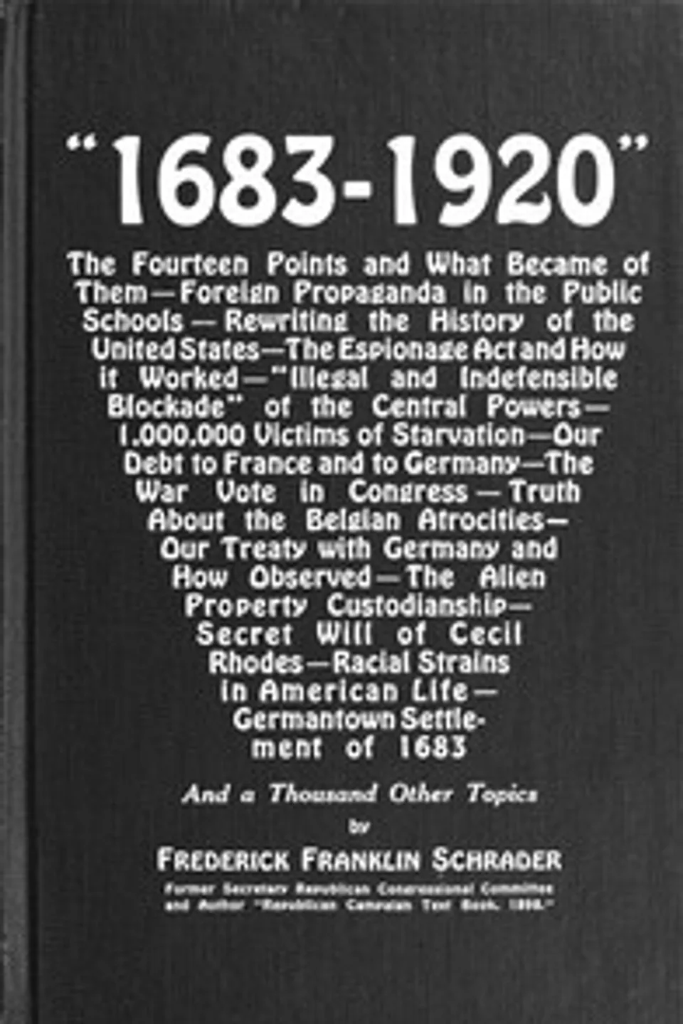 "1683-1920": The Fourteen Points and What Became of Them—Foreign Propaganda in the Public Schools—Rewriting the History of the United States—The Espionage Act and How It Worked—"Illegal and Indefensible Blockade" of the Central Powers—1,000,000 Victims of Starvation—Our Debt to France and to Germany—The War Vote in Congress—Truth About the Belgian Atrocities—Our Treaty with Germany and How Observed—The Alien Property Custodianship—Secret Will of Cecil Rhodes—Racial Strains in American Life—Germantown Settlement of 1683 and a Thousand Other Topics, Frederick Franklin Schrader