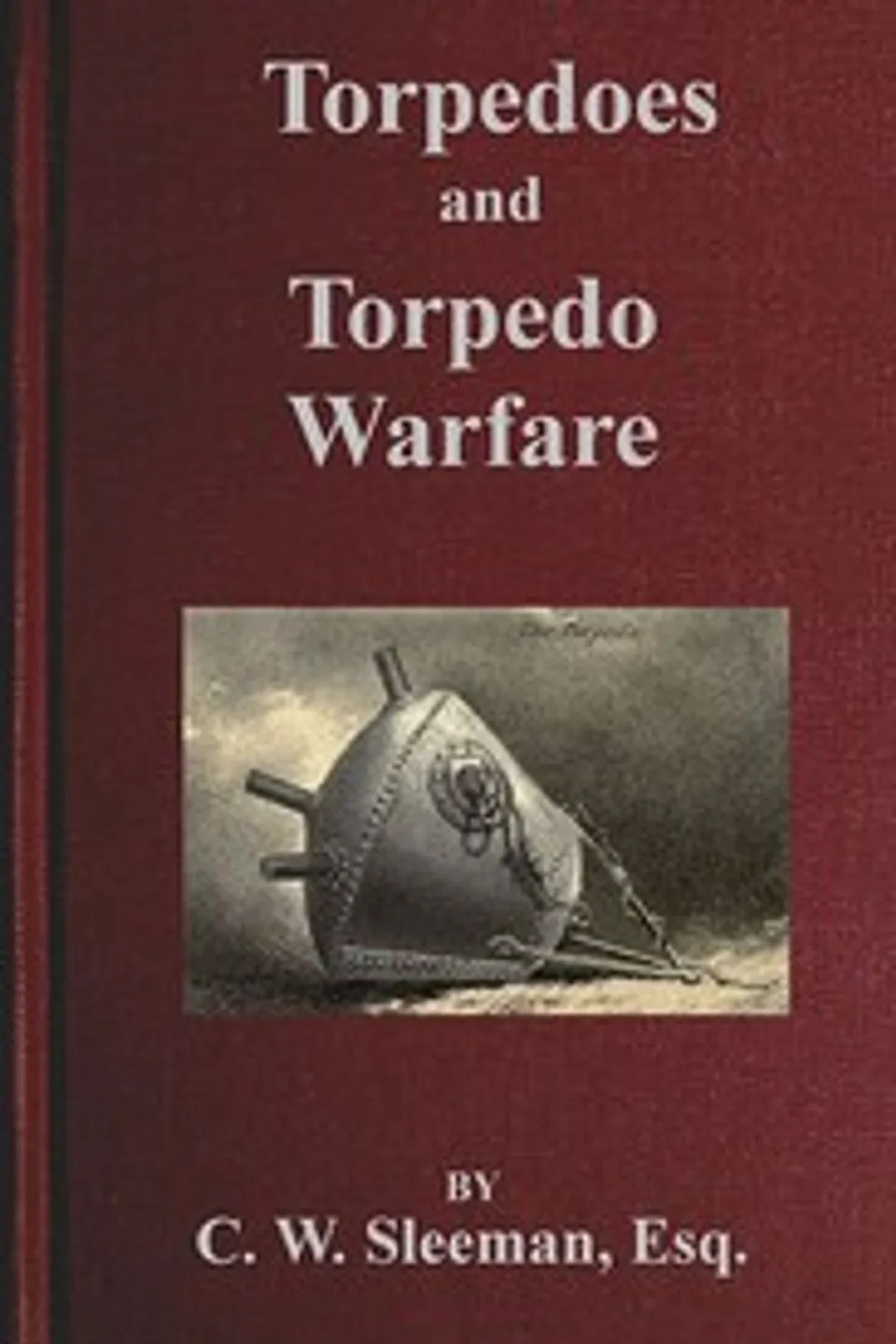 Torpedoes and Torpedo Warfare: Containing a Complete and Concise Account of the Rise and Progress of Submarine Warfare, Charles William Sleeman