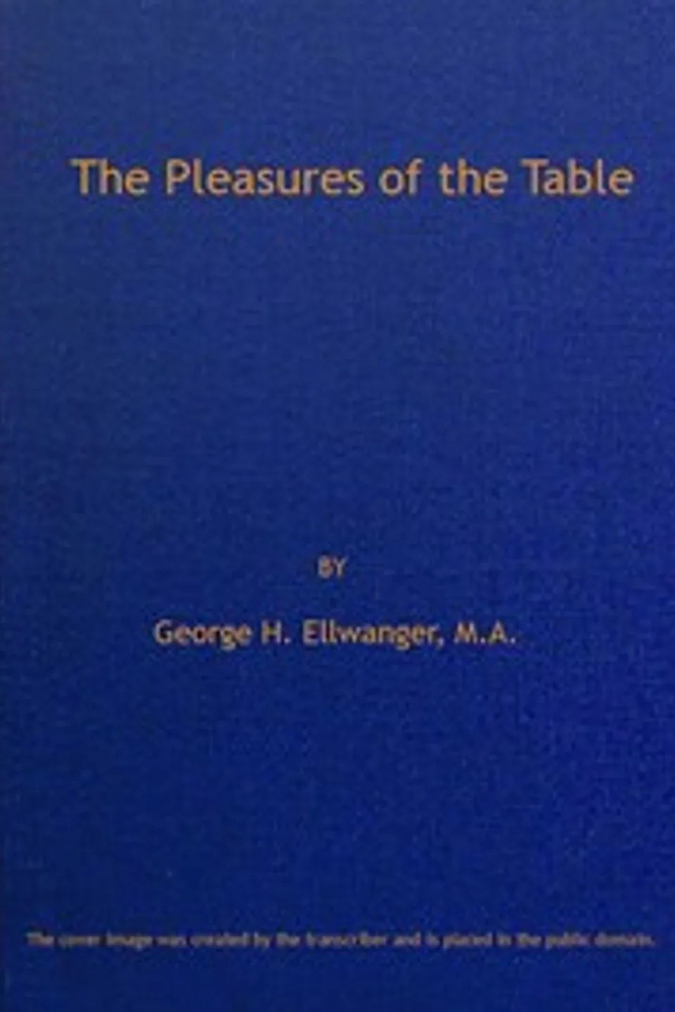 The Pleasures of the Table: An Account of Gastronomy from Ancient Days to Present Times. With a History of Its Literature, Schools, and Most Distinguished Artists; Together With Some Special Recipes, and Views Concerning the Aesthetics of Dinners and Dinner-giving, George H. (George Herman) Ellwanger
