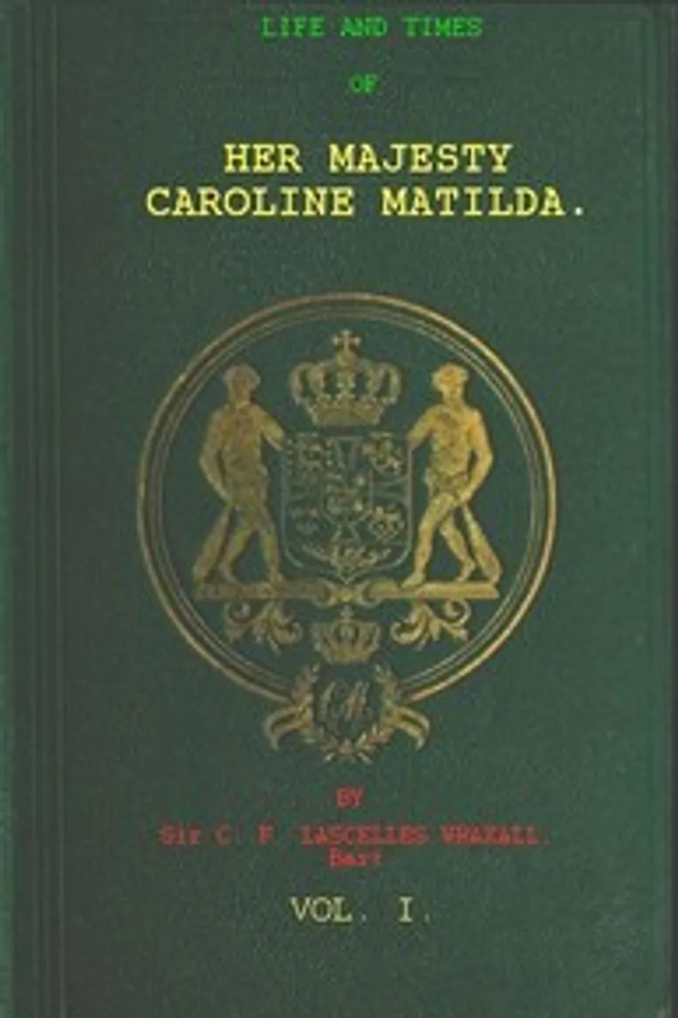 Life and Times of Her Majesty Caroline Matilda, Vol. 1 (of 3): Queen of Denmark and Norway, and Sister of H. M. George III. of England, Lascelles Wraxall