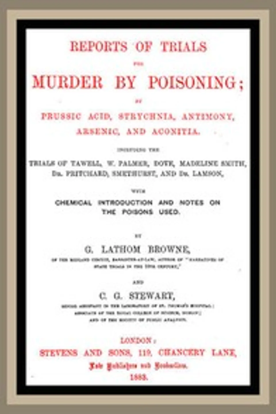 Reports of Trials for Murder by Poisoning;: by Prussic Acid, Strychnia, Antimony, Arsenic, and Aconita. Including the trials of Tawell, W. Palmer, Dove, Madeline Smith, Dr. Pritchard, Smethurst, and Dr. Lamson, with chemical introduction and notes on the poisons used, G. Lathom (George Lathom) Browne