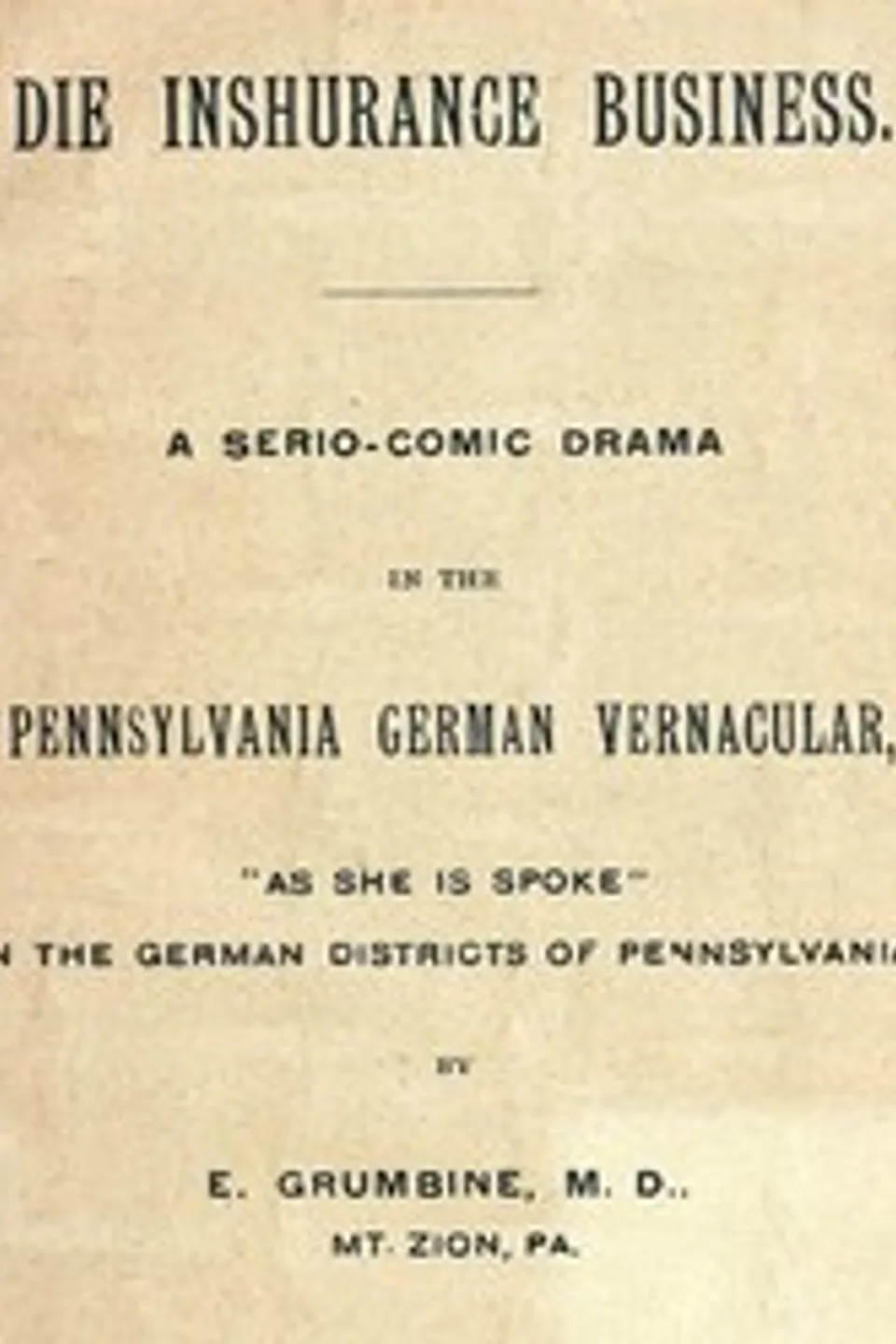 Die Inshurance Business: A serio-comic drama in the Pennsylvania German vernacular, "as she is spoke" in the German districts of Pennsylvania, Ezra Grumbine