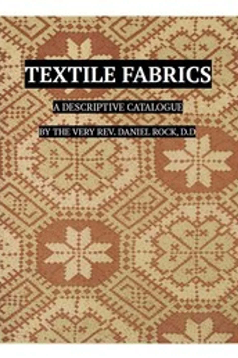 Textile Fabrics: A Descriptive Catalogue of the Collection of Church-vestments, Dresses, Silk Stuffs, Needlework and Tapestries, forming that Section of the Museum, Daniel Rock